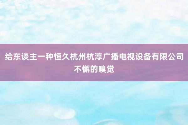 给东谈主一种恒久杭州杭淳广播电视设备有限公司不懈的嗅觉